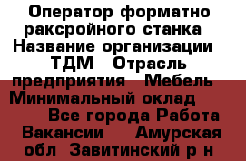 Оператор форматно-раксройного станка › Название организации ­ ТДМ › Отрасль предприятия ­ Мебель › Минимальный оклад ­ 40 000 - Все города Работа » Вакансии   . Амурская обл.,Завитинский р-н